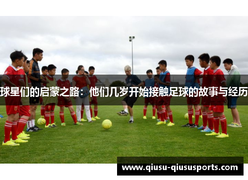 球星们的启蒙之路：他们几岁开始接触足球的故事与经历