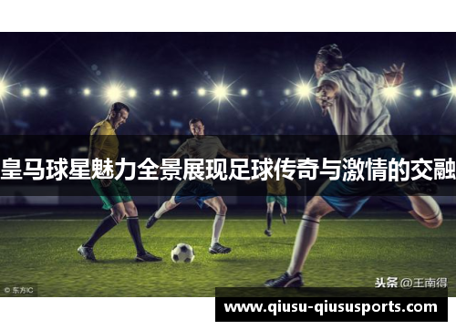 皇马球星魅力全景展现足球传奇与激情的交融