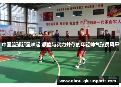 中国篮球新星崛起 颜值与实力并存的年轻帅气球员风采