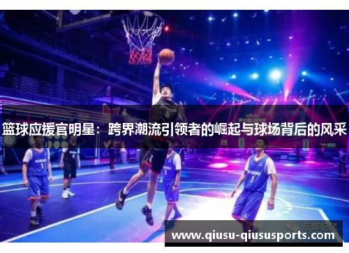 篮球应援官明星：跨界潮流引领者的崛起与球场背后的风采